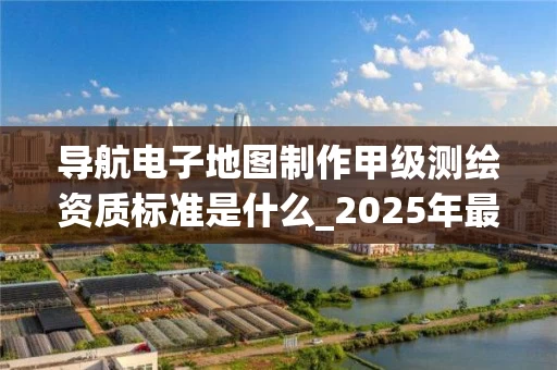 导航电子地图制作甲级标准是什么_2025年最新申请流程解析
