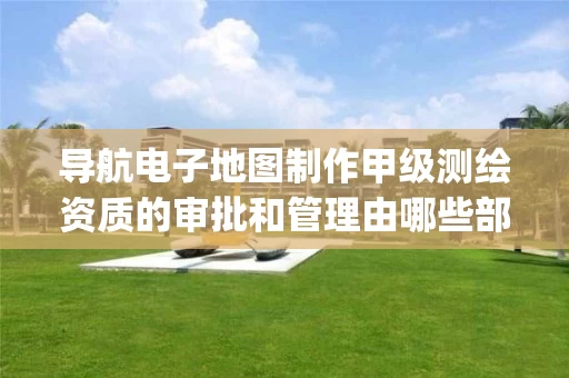 导航电子地图制作甲级的审批和管理由哪些部门负责_