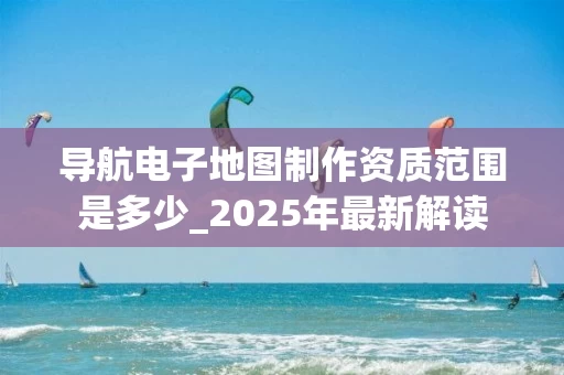 导航电子地图制作资质范围是多少_2025年最新解读