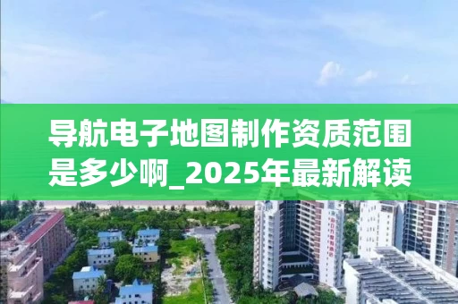导航电子地图制作资质范围是多少啊_2025年最新解读