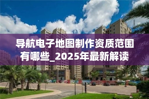 导航电子地图制作资质范围有哪些_2025年最新解读
