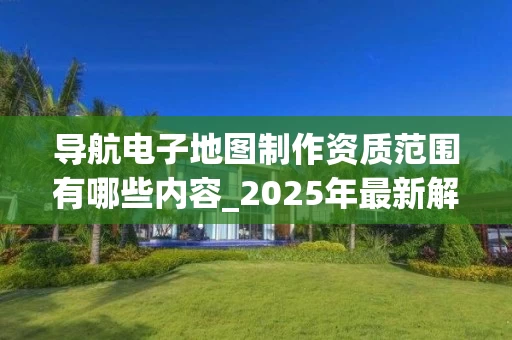 导航电子地图制作资质范围有哪些内容_2025年最新解析