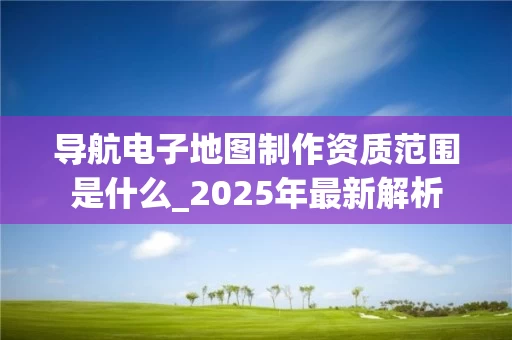 导航电子地图制作资质范围是什么_2025年最新解析