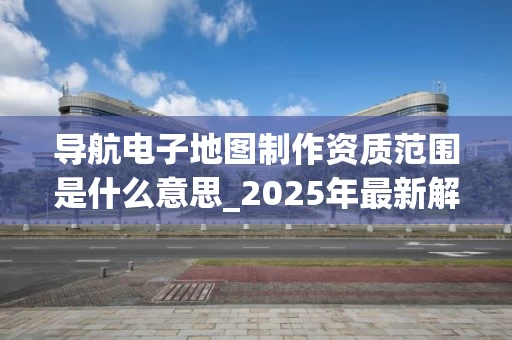 导航电子地图制作资质范围是什么意思_2025年最新解读