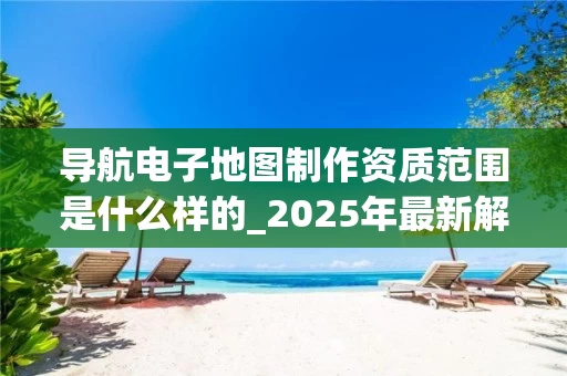 导航电子地图制作资质范围是什么样的_2025年最新解析