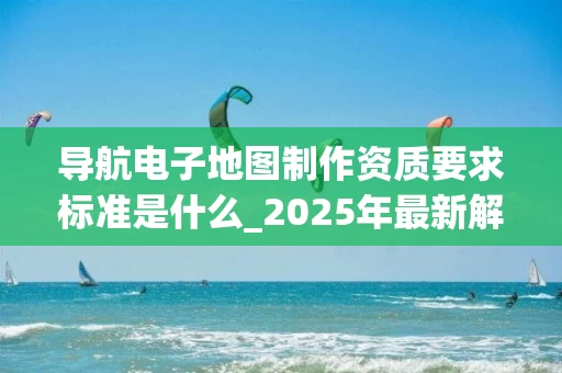 导航电子地图制作资质要求标准是什么_2025年最新解析
