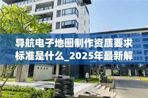 导航电子地图制作资质要求标准是什么_2025年最新解读