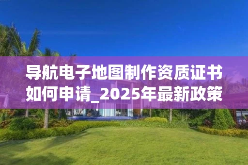 导航电子地图制作资质证书如何申请_2025年最新政策解读