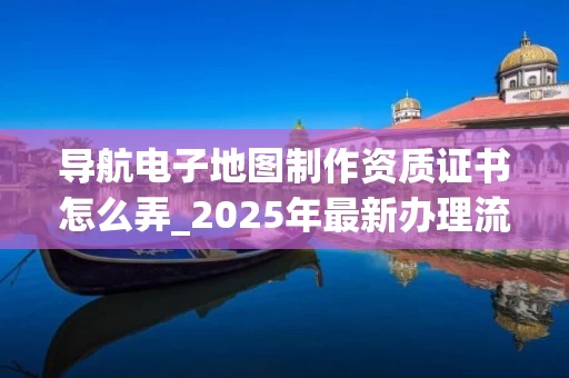 导航电子地图制作资质证书怎么弄_2025年最新办理流程解析