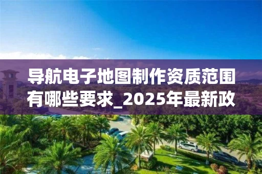 导航电子地图制作资质范围有哪些要求_2025年最新政策解读