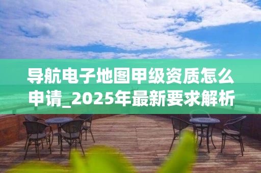 导航电子地图甲级资质怎么申请_2025年最新要求解析