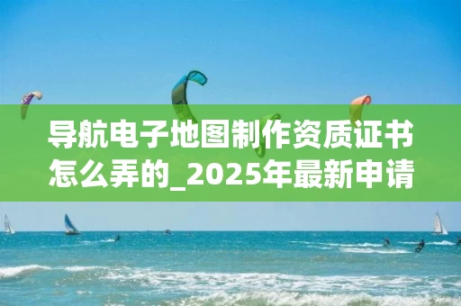 导航电子地图制作资质证书怎么弄的_2025年最新申请流程详解