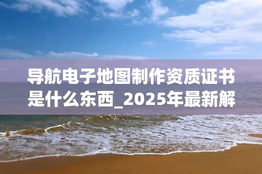 导航电子地图制作资质证书是什么东西_2025年最新解读