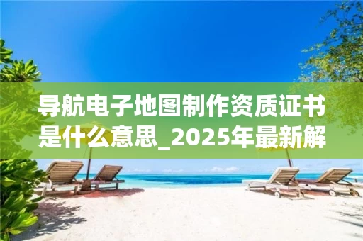 导航电子地图制作资质证书是什么意思_2025年最新解读
