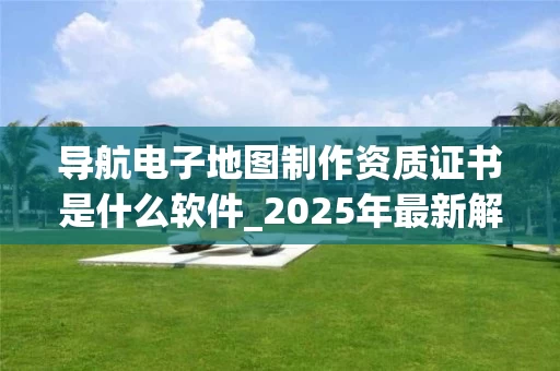 导航电子地图制作资质证书是什么软件_2025年最新解读