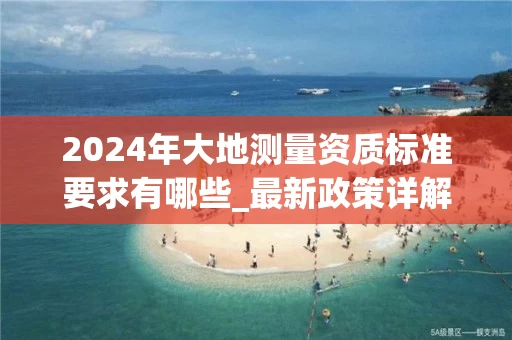 2024年大地测量资质标准要求有哪些_最新政策详解