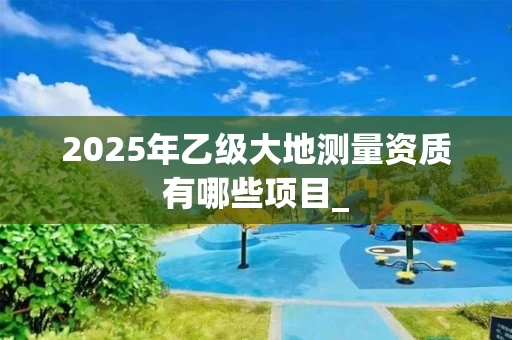 2025年乙级大地测量资质有哪些项目_