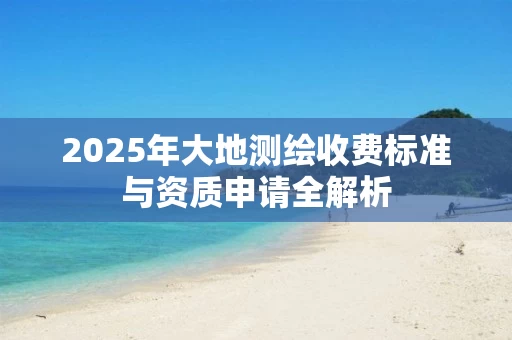 2025年大地测绘收费标准与资质申请全解析