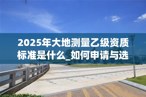 2025年大地测量乙级资质标准是什么_如何申请与选择公司_