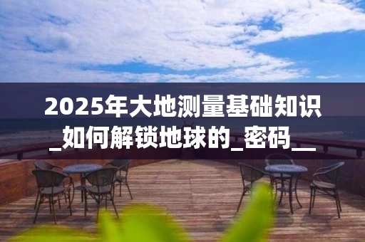 2025年大地测量基础知识_如何解锁地球的_密码__
