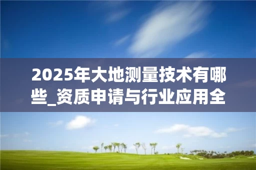 2025年大地测量技术有哪些_资质申请与行业应用全解析