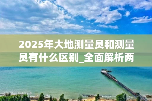 2025年大地测量员和测量员有什么区别_全面解析两者的不同
