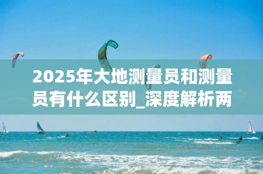 2025年大地测量员和测量员有什么区别_深度解析两者的核心差异