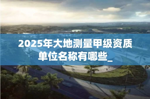 2025年大地测量甲级资质单位名称有哪些_