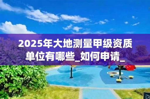 2025年大地测量甲级资质单位有哪些_如何申请_