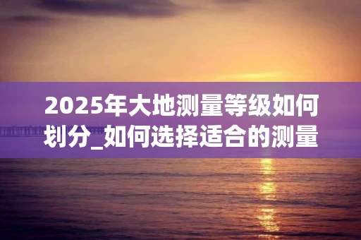 2025年大地测量等级如何划分_如何选择适合的测量精度_