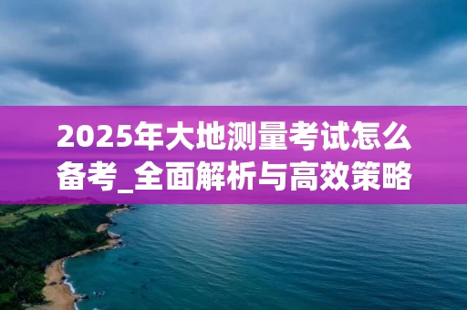 2025年大地测量考试怎么备考_全面解析与高效策略