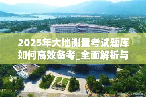 2025年大地测量考试题库如何高效备考_全面解析与准备策略