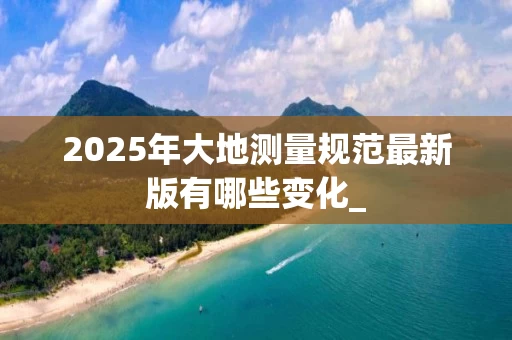 2025年大地测量规范最新版有哪些变化_