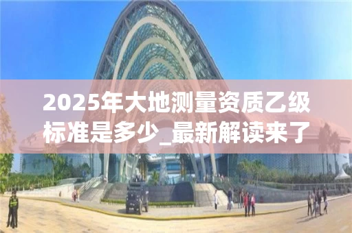 2025年大地测量资质乙级标准是多少_最新解读来了