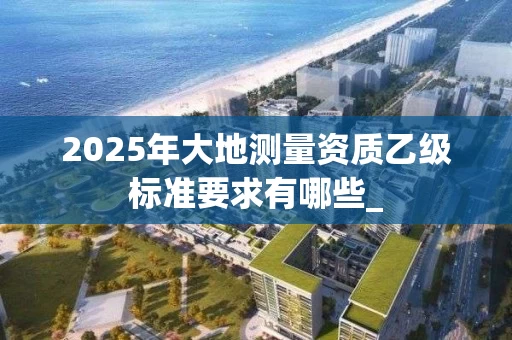 2025年大地测量资质乙级标准要求有哪些_