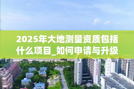 2025年大地测量资质包括什么项目_如何申请与升级_