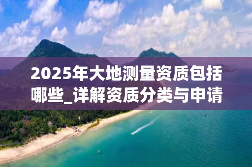2025年大地测量资质包括哪些_详解资质分类与申请流程