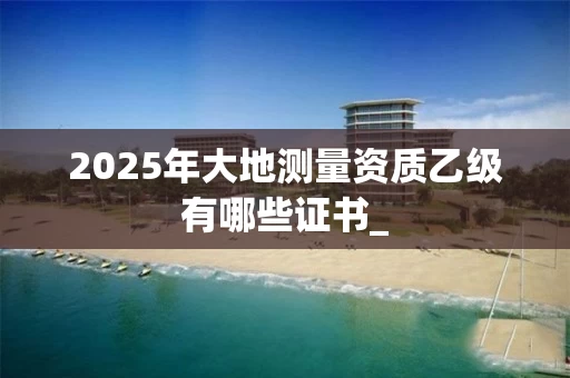 2025年大地测量资质乙级有哪些证书_