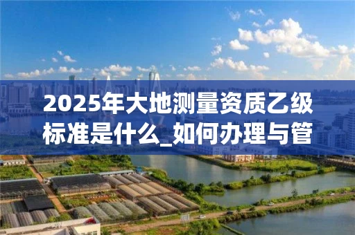 2025年大地测量资质乙级标准是什么_如何办理与管理_
