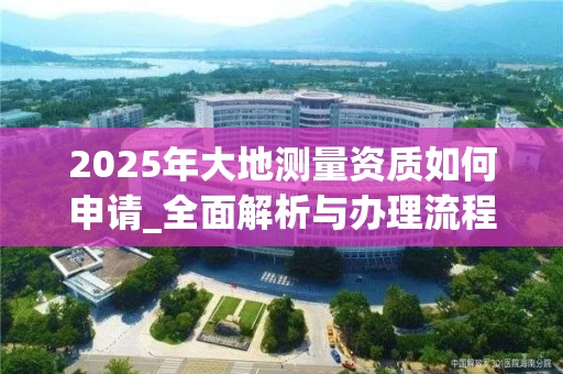 2025年大地测量资质如何申请_全面解析与办理流程