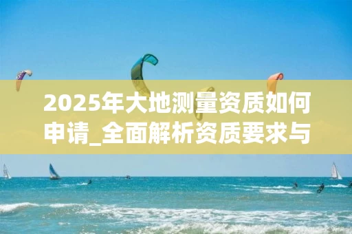 2025年大地测量资质如何申请_全面解析资质要求与办理流程