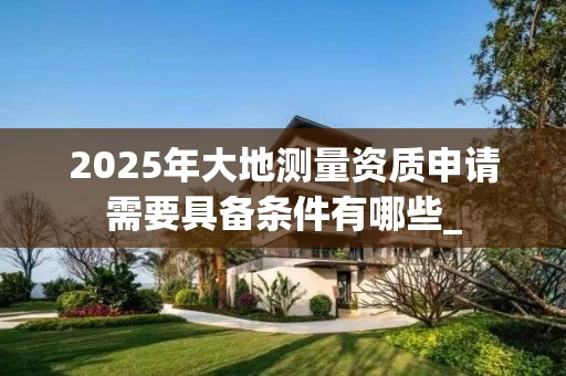2025年大地测量资质申请需要具备条件有哪些_