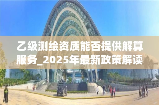 乙级测绘资质能否提供解算服务_2025年最新政策解读