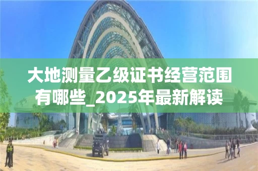 大地测量乙级证书经营范围有哪些_2025年最新解读