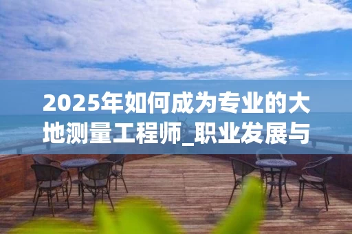 2025年如何成为专业的大地测量工程师_职业发展与技能提升全解析