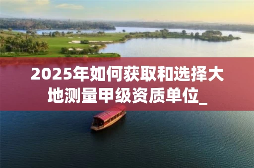 2025年如何获取和选择大地测量甲级资质单位_