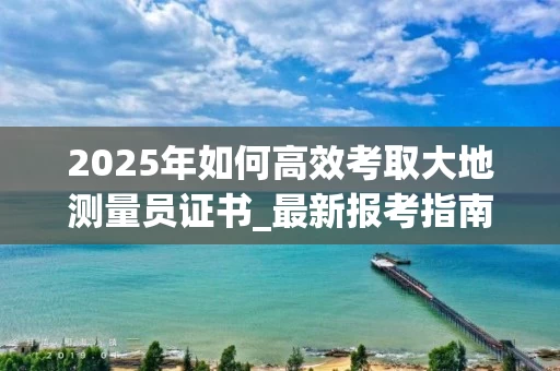 2025年如何高效考取大地测量员证书_最新报考指南与就业优势解析