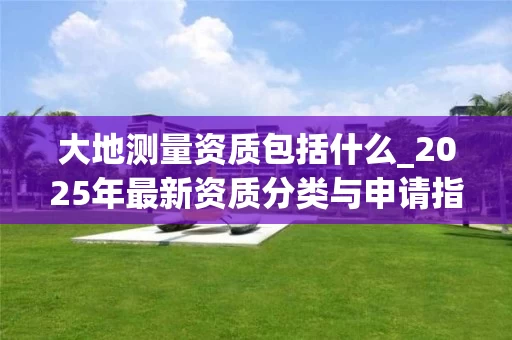 大地测量资质包括什么_2025年最新资质分类与申请指南
