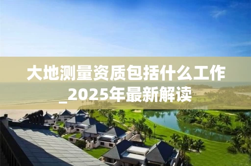 大地测量资质包括什么工作_2025年最新解读