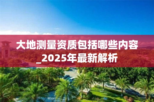 大地测量资质包括哪些内容_2025年最新解析